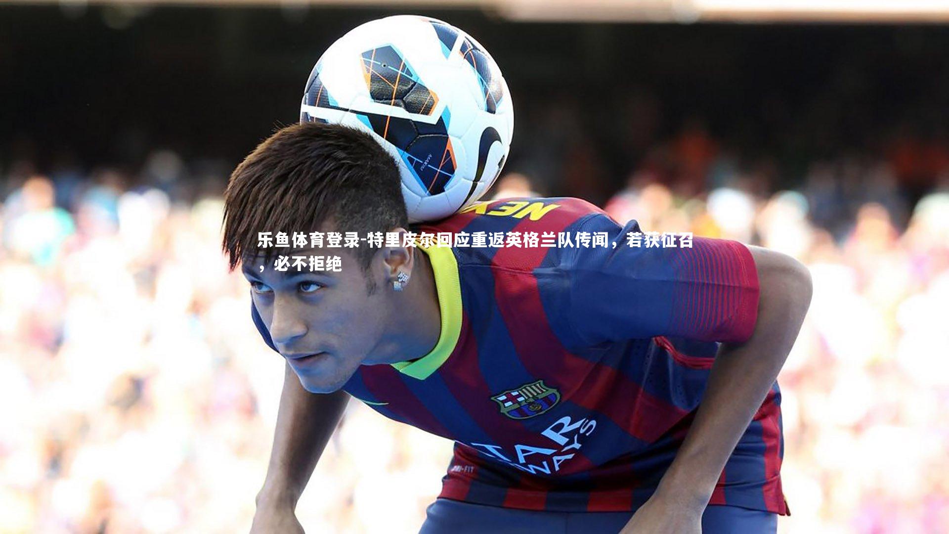 特里皮尔回应重返英格兰队传闻,若获征召,必不拒绝